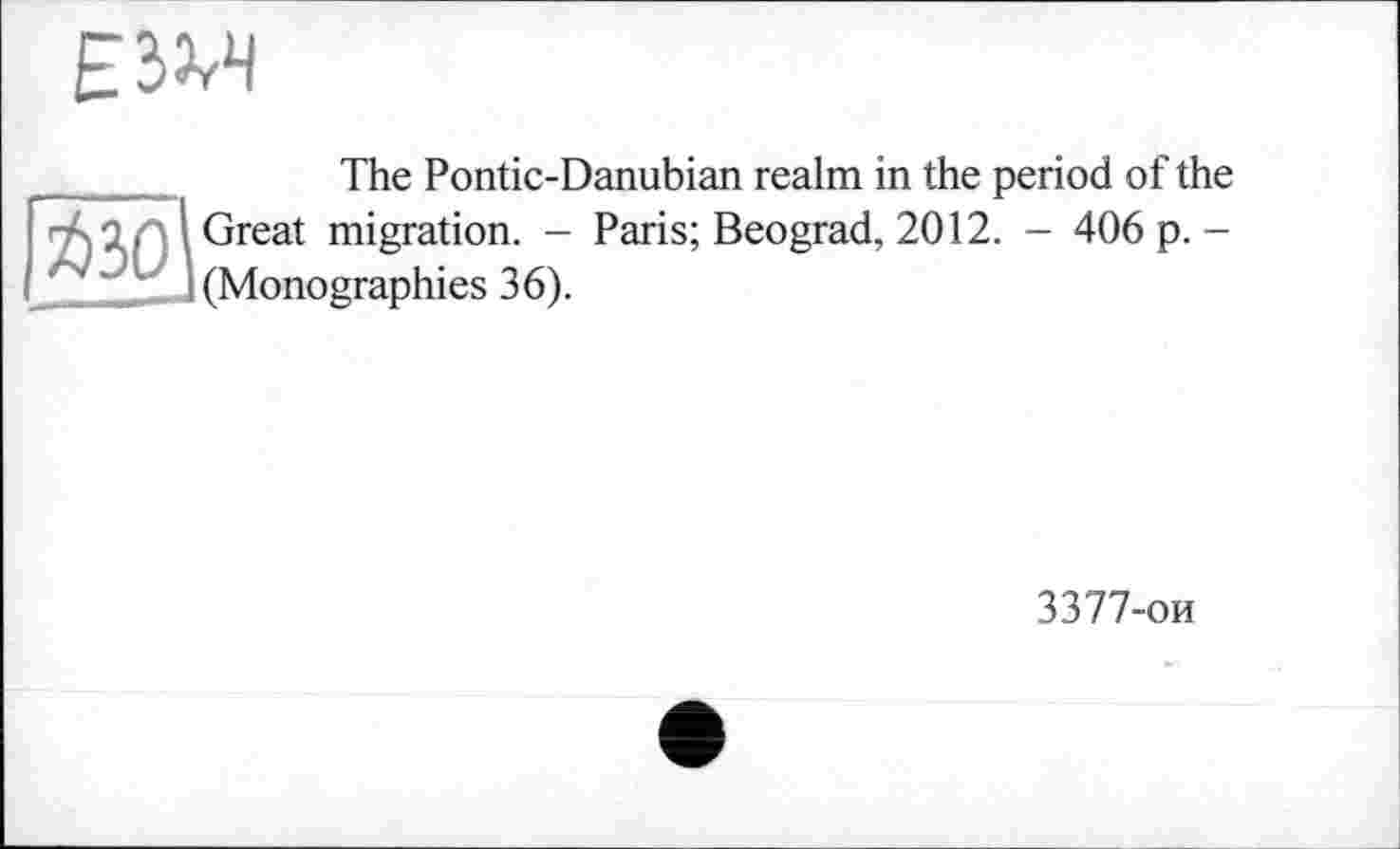 ﻿E3W
The Pontic-Danubian realm in the period of the ~ Q. I Great migration. - Paris; Beograd, 2012. - 406 p. -'	1 (Monographies 36).
3377-ои